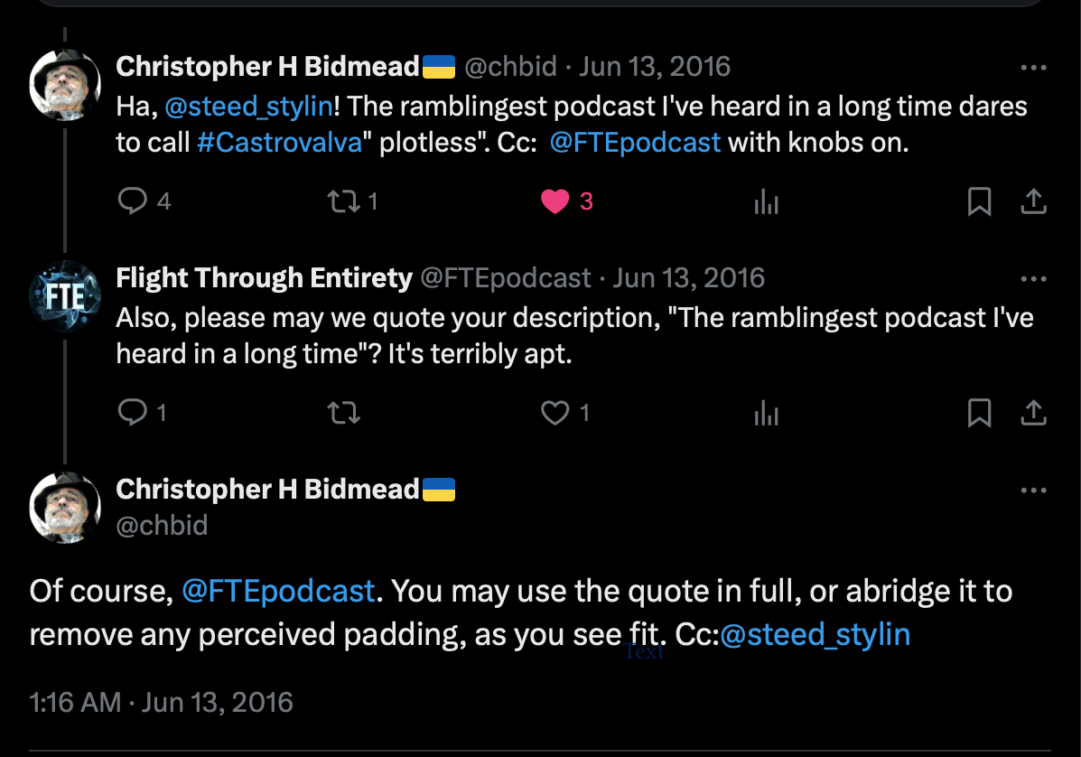 A conversation on twitter between Chris Bidmead and FTE. Bidmead: Ha, @steed stylin! The ramblingest podcast I've heard in a long time dares to call #Castrovalva “plotless”. Cc: @FTEpodcast with knobs on. FTE: Also, please may we quote your description, “The ramblingest podcast I've heard in a long time”? It's terribly apt. Bidmead: Of course, @FTEpodcast. You may use the quote in full, or abridge it to remove any perceived padding, as you see fit. Cc:@steed_stylin